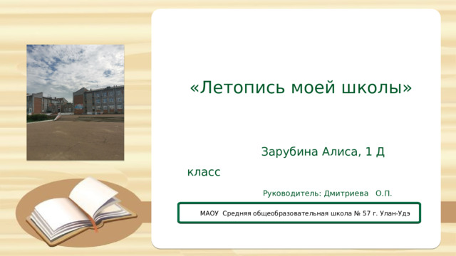 «Летопись моей школы»  Зарубина Алиса, 1 Д класс  Руководитель: Дмитриева О.П. МАОУ Средняя общеобразовательная школа № 57 г. Улан-Удэ 
