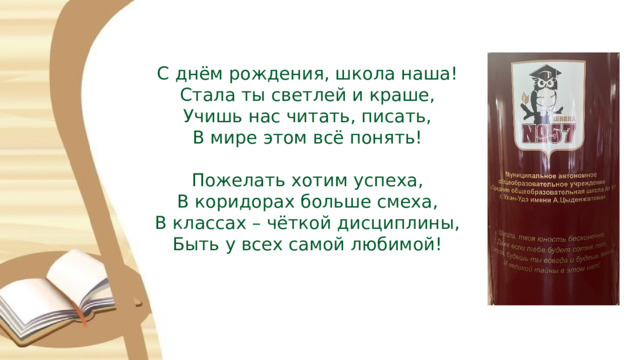 С днём рождения, школа наша! Стала ты светлей и краше, Учишь нас читать, писать, В мире этом всё понять! Пожелать хотим успеха, В коридорах больше смеха, В классах – чёткой дисциплины, Быть у всех самой любимой! 