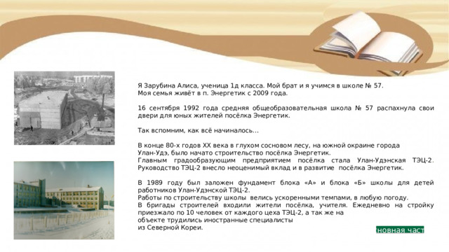 Я Зарубина Алиса, ученица 1д класса. Мой брат и я учимся в школе № 57. Моя семья живёт в п. Энергетик с 2009 года. 16 сентября 1992 года средняя общеобразовательная школа № 57 распахнула свои двери для юных жителей посёлка Энергетик. Так вспомним, как всё начиналось… В конце 80-х годов XX века в глухом сосновом лесу, на южной окраине города Улан-Удэ, было начато строительство посёлка Энергетик. Главным градообразующим предприятием посёлка стала Улан-Удэнская ТЭЦ-2 . Руководство ТЭЦ-2 внесло неоценимый вклад и в развитие посёлка Энергетик. В 1989 году был заложен фундамент блока «А» и блока «Б» школы для детей работников Улан-Удэнской ТЭЦ-2. Работы по строительству школы велись ускоренными темпами, в любую погоду. В бригады строителей входили жители посёлка, учителя. Ежедневно на стройку приезжало по 10 человек от каждого цеха ТЭЦ-2, а так же на объекте трудились иностранные специалисты из Северной Кореи. 2 Основная часть 