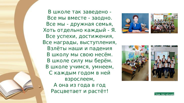 В школе так заведено - Все мы вместе - заодно. Все мы - дружная семья, Хоть отдельно каждый - Я. Все успехи, достижения, Все награды, выступления, Взлёты наши и падения В школу мы свою несём. В школе силу мы берём. В школе учимся, умнеем, С каждым годом в ней взрослеем, А она из года в год Расцветает и растёт!  Заключение 