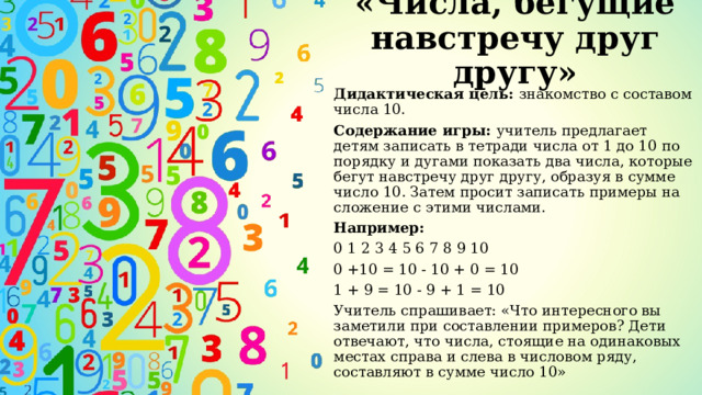 «Числа, бегущие навстречу друг другу» Дидактическая цель: знакомство с составом числа 10. Содержание игры: учитель предлагает детям записать в тетради числа от 1 до 10 по порядку и дугами показать два числа, которые бегут навстречу друг другу, образуя в сумме число 10. Затем просит записать примеры на сложение с этими числами. Например: 0 1 2 3 4 5 6 7 8 9 10 0 +10 = 10 - 10 + 0 = 10 1 + 9 = 10 - 9 + 1 = 10 Учитель спрашивает: «Что интересного вы заметили при составлении примеров? Дети отвечают, что числа, стоящие на одинаковых местах справа и слева в числовом ряду, составляют в сумме число 10» 