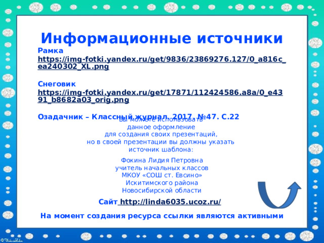 Информационные источники Рамка https://img-fotki.yandex.ru/get/9836/23869276.127/0_a816c_ea240302_XL.png  Снеговик https://img-fotki.yandex.ru/get/17871/112424586.a8a/0_e4391_b8682a03_orig.png  Озадачник – Классный журнал. 2017. №47. С.22 Вы можете использовать данное оформление для создания своих презентаций, но в своей презентации вы должны указать источник шаблона: Фокина Лидия Петровна учитель начальных классов МКОУ «СОШ ст. Евсино» Искитимского района Новосибирской области Сайт http://linda6035.ucoz.ru/  На момент создания ресурса ссылки являются активными 