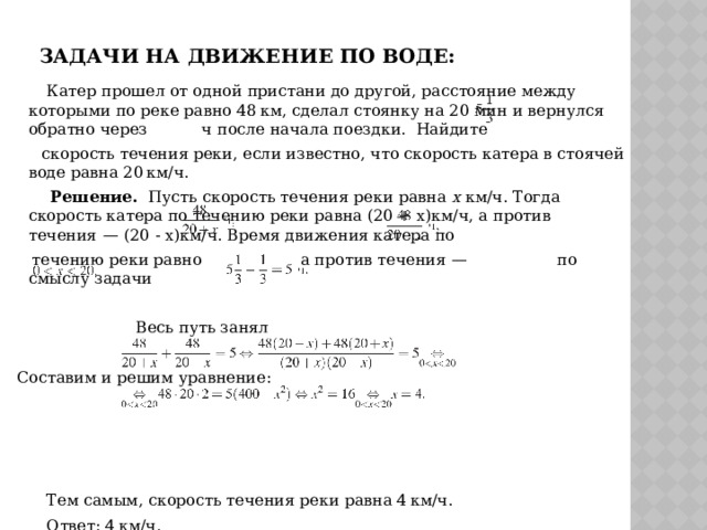 Задачи на движение по воде:  Катер прошел от одной пристани до другой, расстояние между которыми по реке равно 48 км, сделал стоянку на 20 мин и вернулся обратно через ч после начала поездки. Найдите  скорость течения реки, если известно, что скорость катера в стоячей воде равна 20 км/ч.  Решение. Пусть скорость течения реки равна x км/ч. Тогда скорость катера по течению реки равна (20 + х)км/ч, а против течения  — (20 - х)км/ч. Время движения катера по  течению реки равно а против течения  — по смыслу задачи  Весь путь занял  Составим и решим уравнение:  Тем самым, скорость течения реки равна 4 км/ч.   Ответ: 4 км/ч.  Критерии оценивания выполнения задания: аналогично предыдущей задаче. 