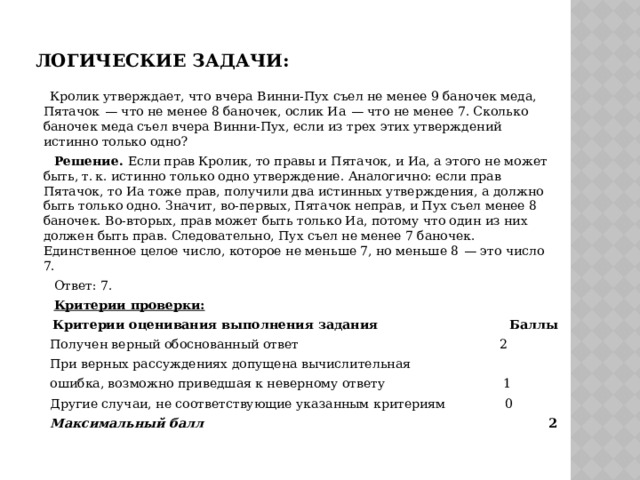 Логические задачи:  Кролик утверждает, что вчера Винни-Пух съел не менее 9 баночек меда, Пятачок  — что не менее 8 баночек, ослик Иа  — что не менее 7. Сколько баночек меда съел вчера Винни-Пух, если из трех этих утверждений истинно только одно?  Решение. Если прав Кролик, то правы и Пятачок, и Иа, а этого не может быть, т. к. истинно только одно утверждение. Аналогично: если прав Пятачок, то Иа тоже прав, получили два истинных утверждения, а должно быть только одно. Значит, во-первых, Пятачок неправ, и Пух съел менее 8 баночек. Во-вторых, прав может быть только Иа, потому что один из них должен быть прав. Следовательно, Пух съел не менее 7 баночек. Единственное целое число, которое не меньше 7, но меньше 8  — это число 7.  Ответ: 7.  Критерии проверки:  Критерии оценивания выполнения задания Баллы  Получен верный обоснованный ответ 2  При верных рассуждениях допущена вычислительная  ошибка, возможно приведшая к неверному ответу 1  Другие случаи, не соответствующие указанным критериям 0  Максимальный балл 2 