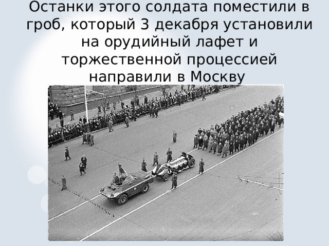 Останки этого солдата поместили в гроб, который 3 декабря установили на орудийный лафет и торжественной процессией направили в Москву   