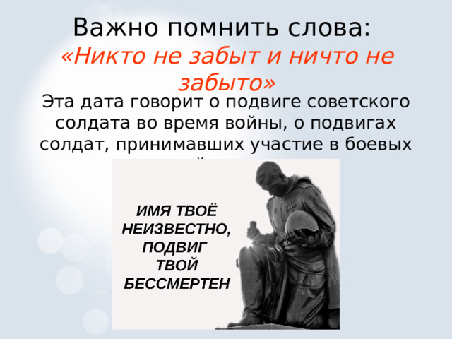 Важно помнить слова:  «Никто не забыт и ничто не забыто» Эта дата говорит о подвиге советского солдата во время войны, о подвигах солдат, принимавших участие в боевых действиях. 