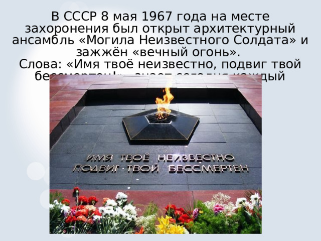 В СССР 8 мая 1967 года на месте захоронения был открыт архитектурный ансамбль «Могила Неизвестного Солдата» и зажжён «вечный огонь».   Слова: «Имя твоё неизвестно, подвиг твой бессмертен!» –знает сегодня каждый человек.  