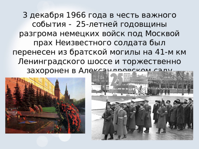 3 декабря 1966 года в честь важного события - 25-летней годовщины разгрома немецких войск под Москвой прах Неизвестного солдата был перенесен из братской могилы на 41-м км Ленинградского шоссе и торжественно захоронен в Александровском саду 