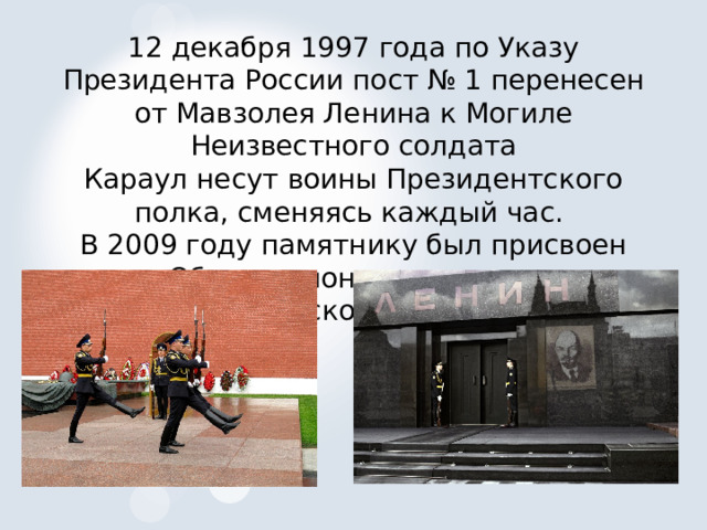12 декабря 1997 года по Указу Президента России пост № 1 перенесен от Мавзолея Ленина к Могиле Неизвестного солдата Караул несут воины Президентского полка, сменяясь каждый час. В 2009 году памятнику был присвоен статус Общенационального мемориала воинской славы 