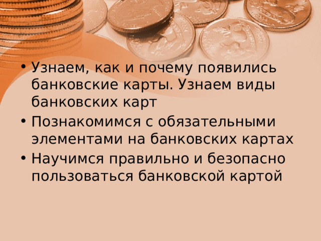 Узнаем, как и почему появились банковские карты. Узнаем виды банковских карт Познакомимся с обязательными элементами на банковских картах Научимся правильно и безопасно пользоваться банковской картой 