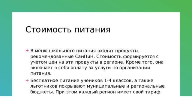 Стоимость питания В меню школьного питания входят продукты, рекомендованные СанПиН. Стоимость формируется с учетом цен на эти продукты в регионе. Кроме того, она включает в себя оплату за услуги по организации питания. Бесплатное питание учеников 1-4 классов, а также льготников покрывают муниципальные и региональные бюджеты. При этом каждый регион имеет свой тариф. 