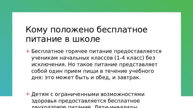 Кому положено бесплатное питание в школе Бесплатное горячее питание предоставляется ученикам начальных классов (1-4 класс) без исключения. Но такое питание представляет собой один прием пищи в течение учебного дня: это может быть и обед, и завтрак. Детям с ограниченными возможностями здоровья предоставляется бесплатное двухразовое питание. Дети-инвалиды, проходящие обучение дома, получают сухой паек. Также на двухразовое бесплатное питание могут рассчитывать дети из малоимущих семей. 