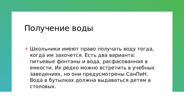 Получение воды Школьники имеют право получать воду тогда, когда им захочется. Есть два варианта: питьевые фонтаны и вода, расфасованная в емкости. Их редко можно встретить в учебных заведениях, но они предусмотрены СанПиН. Вода в бутылках должна выдаваться детям в столовых. 