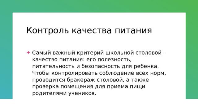 Контроль качества питания Самый важный критерий школьной столовой – качество питания: его полезность, питательность и безопасность для ребенка. Чтобы контролировать соблюдение всех норм, проводится бракераж столовой, а также проверка помещения для приема пищи родителями учеников. 