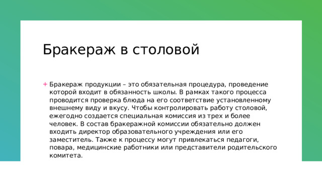 Бракераж в столовой Бракераж продукции – это обязательная процедура, проведение которой входит в обязанность школы. В рамках такого процесса проводится проверка блюда на его соответствие установленному внешнему виду и вкусу. Чтобы контролировать работу столовой, ежегодно создается специальная комиссия из трех и более человек. В состав бракеражной комиссии обязательно должен входить директор образовательного учреждения или его заместитель. Также к процессу могут привлекаться педагоги, повара, медицинские работники или представители родительского комитета. 