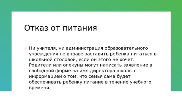 Отказ от питания Ни учителя, ни администрация образовательного учреждения не вправе заставить ребенка питаться в школьной столовой, если он этого не хочет. Родители или опекуны могут написать заявление в свободной форме на имя директора школы с информацией о том, что семья сама будет обеспечивать ребенку питание в течение учебного времени. 