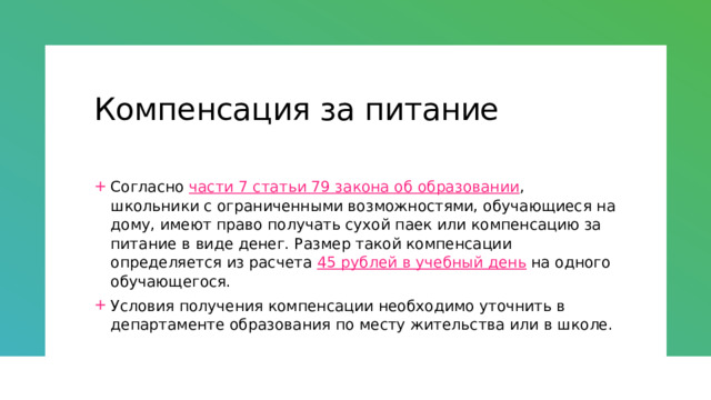 Компенсация за питание Согласно  части 7 статьи 79 закона об образовании , школьники с ограниченными возможностями, обучающиеся на дому, имеют право получать сухой паек или компенсацию за питание в виде денег. Размер такой компенсации определяется из расчета  45 рублей в учебный день  на одного обучающегося. Условия получения компенсации необходимо уточнить в департаменте образования по месту жительства или в школе. 