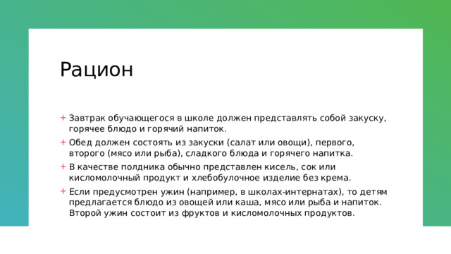 Рацион Завтрак обучающегося в школе должен представлять собой закуску, горячее блюдо и горячий напиток. Обед должен состоять из закуски (салат или овощи), первого, второго (мясо или рыба), сладкого блюда и горячего напитка. В качестве полдника обычно представлен кисель, сок или кисломолочный продукт и хлебобулочное изделие без крема. Если предусмотрен ужин (например, в школах-интернатах), то детям предлагается блюдо из овощей или каша, мясо или рыба и напиток. Второй ужин состоит из фруктов и кисломолочных продуктов. 