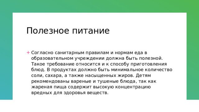 Полезное питание Согласно санитарным правилам и нормам еда в образовательном учреждении должна быть полезной. Такое требование относится и к способу приготовления блюд. В продуктах должно быть минимальное количество соли, сахара, а также насыщенных жиров. Детям рекомендованы вареные и тушеные блюда, так как жареная пища содержит высокую концентрацию вредных для здоровья веществ. 