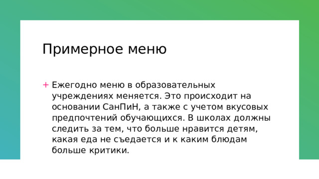 Примерное меню Ежегодно меню в образовательных учреждениях меняется. Это происходит на основании СанПиН, а также с учетом вкусовых предпочтений обучающихся. В школах должны следить за тем, что больше нравится детям, какая еда не съедается и к каким блюдам больше критики. 