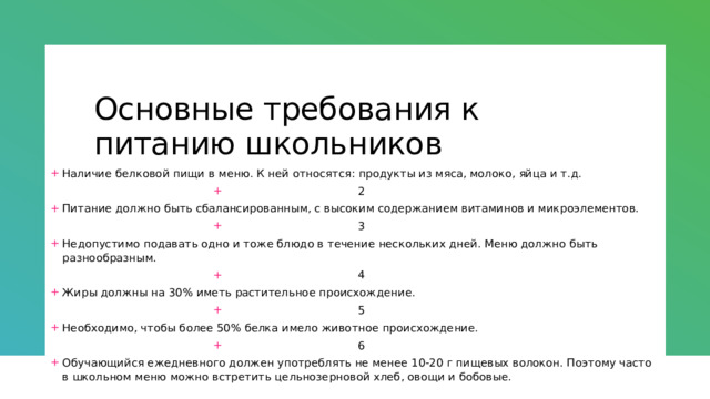 Основные требования к питанию школьников Наличие белковой пищи в меню. К ней относятся: продукты из мяса, молоко, яйца и т.д. 2 Питание должно быть сбалансированным, с высоким содержанием витаминов и микроэлементов. 3 Недопустимо подавать одно и тоже блюдо в течение нескольких дней. Меню должно быть разнообразным. 4 Жиры должны на 30% иметь растительное происхождение. 5 Необходимо, чтобы более 50% белка имело животное происхождение. 6 Обучающийся ежедневного должен употреблять не менее 10-20 г пищевых волокон. Поэтому часто в школьном меню можно встретить цельнозерновой хлеб, овощи и бобовые. 