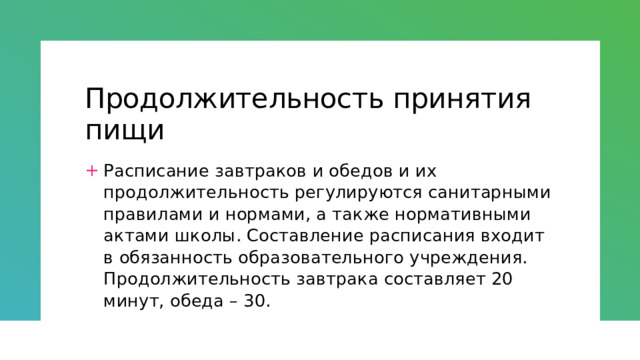 Продолжительность принятия пищи Расписание завтраков и обедов и их продолжительность регулируются санитарными правилами и нормами, а также нормативными актами школы. Составление расписания входит в обязанность образовательного учреждения. Продолжительность завтрака составляет 20 минут, обеда – 30. 