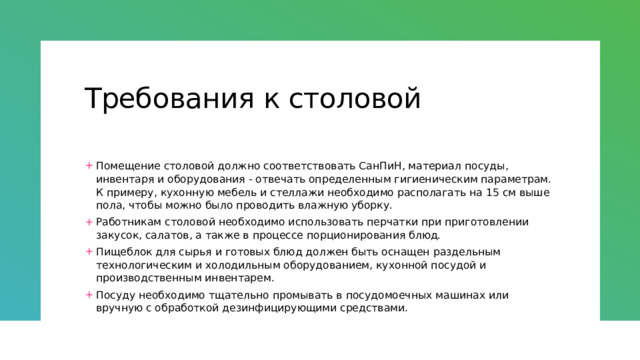 Требования к столовой Помещение столовой должно соответствовать СанПиН, материал посуды, инвентаря и оборудования - отвечать определенным гигиеническим параметрам. К примеру, кухонную мебель и стеллажи необходимо располагать на 15 см выше пола, чтобы можно было проводить влажную уборку. Работникам столовой необходимо использовать перчатки при приготовлении закусок, салатов, а также в процессе порционирования блюд. Пищеблок для сырья и готовых блюд должен быть оснащен раздельным технологическим и холодильным оборудованием, кухонной посудой и производственным инвентарем. Посуду необходимо тщательно промывать в посудомоечных машинах или вручную с обработкой дезинфицирующими средствами. 