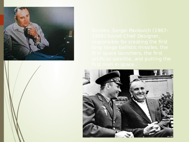 Korolev, Sergei Pavlovich (1907-1966) Soviet Chief Designer, responsible for creating the first long range ballistic missiles, the first space launchers, the first artificial satellite, and putting the first man in space.. 