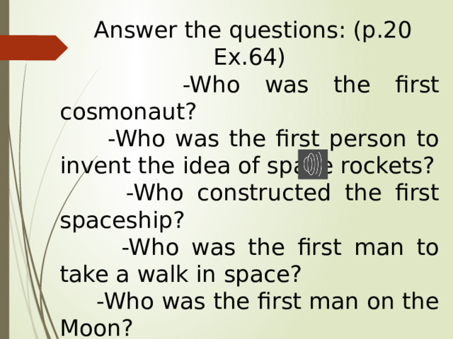  Answer the questions: (p.20 Ex.64)  -Who was the first cosmonaut?  -Who was the first person to invent the idea of space rockets?  -Who constructed the first spaceship?  -Who was the first man to take a walk in space?  -Who was the first man on the Moon?  -Who was the first woman in space? 