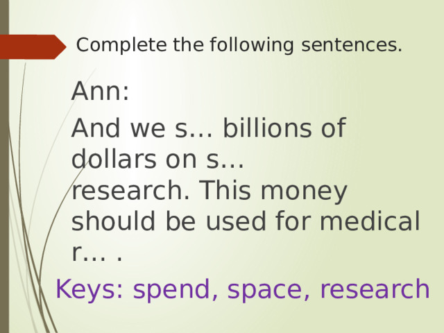 Complete the following sentences.    Ann:  And we s… billions of dollars on s… research. This money should be used for medical r… . Keys: spend, space, research 