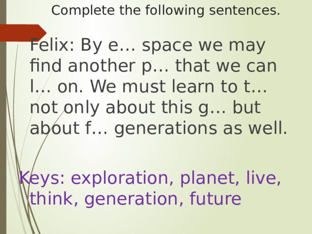 Complete the following sentences.       Felix: By e… space we may find another p… that we can l… on. We must learn to t… not only about this g… but about f… generations as well. Keys: exploration, planet, live, think, generation, future 