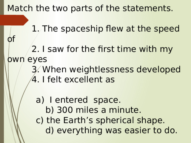 Match the two parts of the statements.  1. The spaceship flew at the speed of  2. I saw for the first time with my own eyes  3. When weightlessness developed  4. I felt excellent as     a) I entered space.     b) 300 miles a minute.     c) the Earth’s spherical shape.     d) everything was easier to do. 