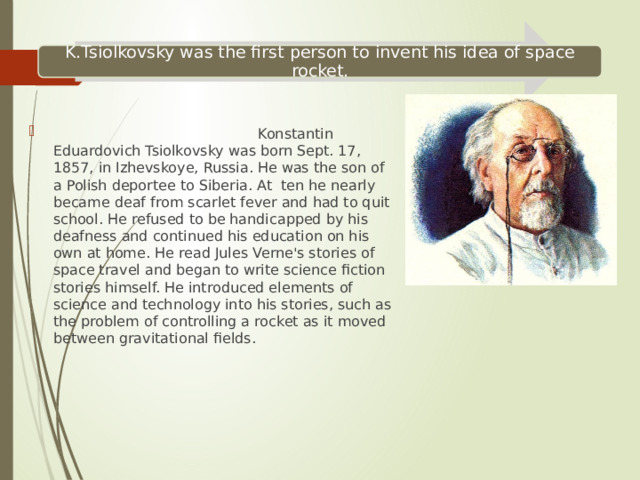 K.Tsiolkovsky was the first person to invent his idea of space rocket.  Konstantin Eduardovich Tsiolkovsky was born Sept. 17, 1857, in Izhevskoye, Russia. He was the son of a Polish deportee to Siberia. At ten he nearly became deaf from scarlet fever and had to quit school. He refused to be handicapped by his deafness and continued his education on his own at home. He read Jules Verne's stories of space travel and began to write science fiction stories himself. He introduced elements of science and technology into his stories, such as the problem of controlling a rocket as it moved between gravitational fields. 