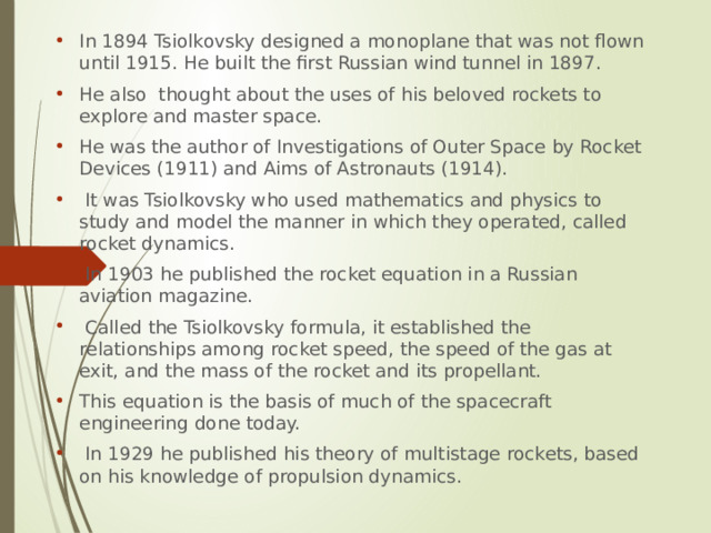 In 1894 Tsiolkovsky designed a monoplane that was not flown until 1915. He built the first Russian wind tunnel in 1897. He also thought about the uses of his beloved rockets to explore and master space. He was the author of Investigations of Outer Space by Rocket Devices (1911) and Aims of Astronauts (1914).  It was Tsiolkovsky who used mathematics and physics to study and model the manner in which they operated, called rocket dynamics.  In 1903 he published the rocket equation in a Russian aviation magazine.  Called the Tsiolkovsky formula, it established the relationships among rocket speed, the speed of the gas at exit, and the mass of the rocket and its propellant. This equation is the basis of much of the spacecraft engineering done today.  In 1929 he published his theory of multistage rockets, based on his knowledge of propulsion dynamics. 