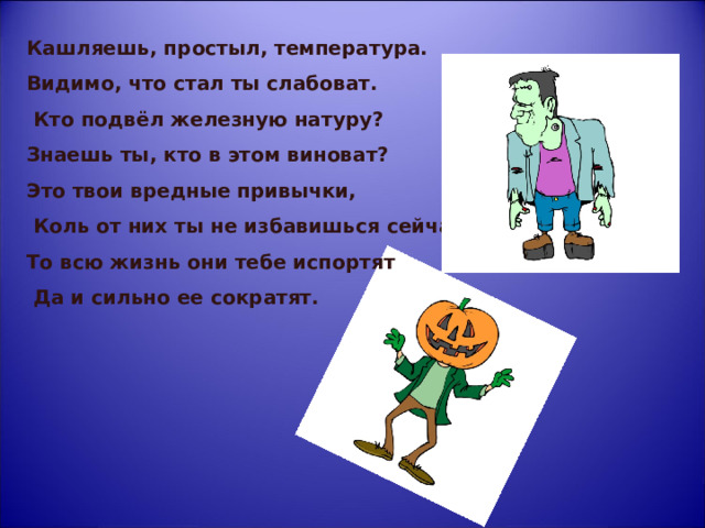 Кашляешь, простыл, температура. Видимо, что стал ты слабоват.  Кто подвёл железную натуру? Знаешь ты, кто в этом виноват? Это твои вредные привычки,  Коль от них ты не избавишься сейчас, То всю жизнь они тебе испортят  Да и сильно ее сократят.  