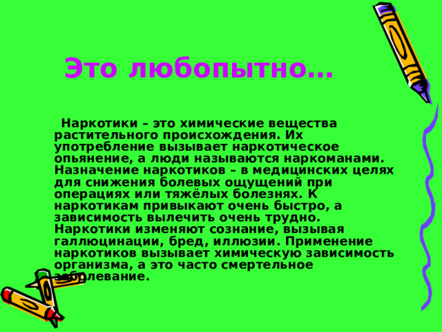 Это любопытно…   Наркотики – это химические вещества растительного происхождения. Их употребление вызывает наркотическое опьянение, а люди называются наркоманами. Назначение наркотиков – в медицинских целях для снижения болевых ощущений при операциях или тяжёлых болезнях. К наркотикам привыкают очень быстро, а зависимость вылечить очень трудно. Наркотики изменяют сознание, вызывая галлюцинации, бред, иллюзии. Применение наркотиков вызывает химическую зависимость организма, а это часто смертельное заболевание. 