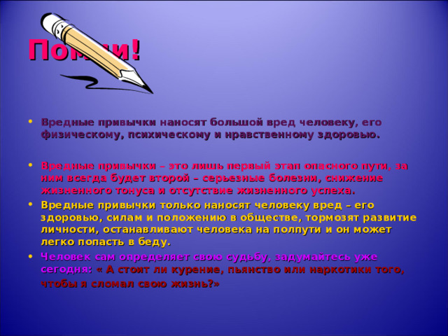 Помни! Вредные привычки наносят большой вред человеку, его физическому, психическому и нравственному здоровью.  Вредные привычки – это лишь первый этап опасного пути, за ним всегда будет второй – серьезные болезни, снижение жизненного тонуса и отсутствие жизненного успеха . Вредные привычки только наносят человеку вред – его здоровью, силам и положению в обществе, тормозят развитие личности, останавливают человека на полпути и он может легко попасть в беду. Человек сам определяет свою судьбу, задумайтесь уже сегодня: « А стоит ли курение, пьянство или наркотики того, чтобы я сломал свою жизнь?»  