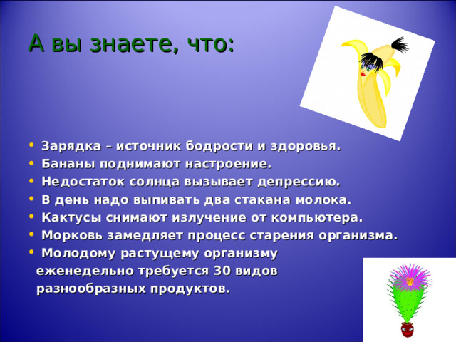 А вы знаете, что:   Зарядка – источник бодрости и здоровья. Бананы поднимают настроение. Недостаток солнца вызывает депрессию. В день надо выпивать два стакана молока. Кактусы снимают излучение от компьютера. Морковь замедляет процесс старения организма. Молодому растущему организму  еженедельно требуется 30 видов  разнообразных продуктов. 