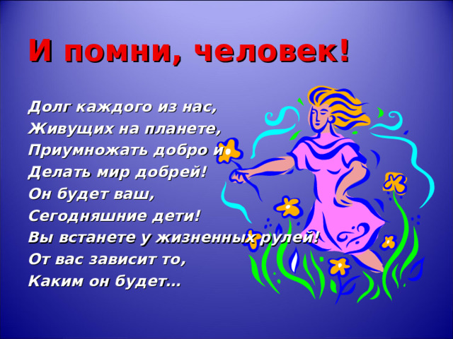 И помни, человек! Долг каждого из нас, Живущих на планете, Приумножать добро и Делать мир добрей! Он будет ваш, Сегодняшние дети! Вы встанете у жизненных рулей! От вас зависит то, Каким он будет… 