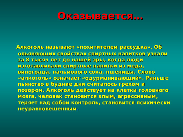  Оказывается…     Алкоголь называют «похитителем рассудка». Об опьяняющих свойствах спиртных напитков узнали за 8 тысяч лет до нашей эры, когда люди изготавливали спиртные напитки из меда, винограда, пальмового сока, пшеницы. Слово «алкоголь» означает «одурманивающий». Раньше пьянство в будние дни считалось грехом и позором. Алкоголь действует на клетки головного мозга, человек становится злым, агрессивным, теряет над собой контроль, становится психически неуравновешенным . 