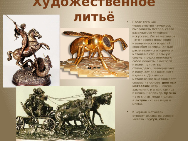 Художественное литьё После того как человечество научилось выплавлять металл, стало развиваться литейное искусство. Литье металлов - это процесс получения металлических изделий способом заливки (литья) расплавленного горячего металла в специальную форму, представляющую собой полость, в которой металл при литье, охлаждаясь, затвердевает и получает вид конечного изделия. Для литья металлов хорошо подходят сплавы на основе цветных металлов : меди, никеля, алюминия, магния, свинца и цинка. Например, бронза – это сплав меди и олова., а латунь – сплав меди и цинка. К черным металлам относят сплавы на основе железа – чугун, сталь 