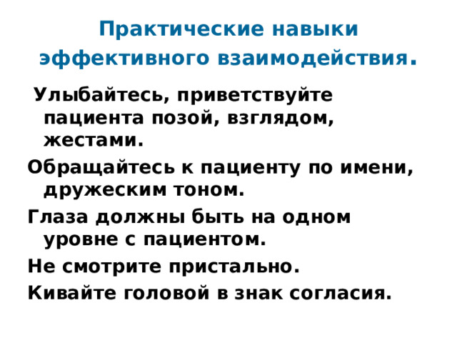 Практические навыки эффективного взаимодействия . Улыбайтесь, приветствуйте пациента позой, взглядом, жестами. Обращайтесь к пациенту по имени, дружеским тоном. Глаза должны быть на одном уровне с пациентом. Не смотрите пристально. Кивайте головой в знак согласия. 