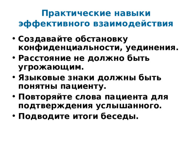 Практические навыки эффективного взаимодействия Создавайте обстановку конфиденциальности, уединения. Расстояние не должно быть угрожающим. Языковые знаки должны быть понятны пациенту. Повторяйте слова пациента для подтверждения услышанного. Подводите итоги беседы. 