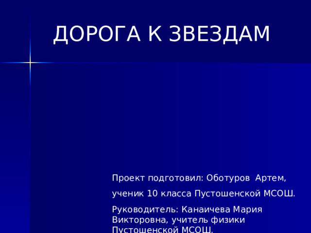 ДОРОГА К ЗВЕЗДАМ  Проект подготовил: Оботуров Артем, ученик 10 класса Пустошенской МСОШ. Руководитель: Канаичева Мария Викторовна, учитель физики Пустошенской МСОШ. 