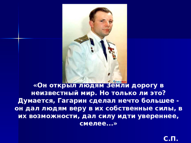 «Он открыл людям Земли дорогу в неизвестный мир. Но только ли это? Думается, Гагарин сделал нечто большее - он дал людям веру в их собственные силы, в их возможности, дал силу идти увереннее, смелее...»   С.П. КОРОЛЕВ  