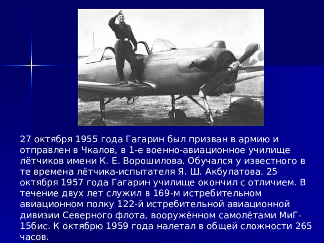 27 октября 1955 года Гагарин был призван в армию и отправлен в Чкалов, в 1-е военно-авиационное училище лётчиков имени К. Е. Ворошилова. Обучался у известного в те времена лётчика-испытателя Я. Ш. Акбулатова. 25 октября 1957 года Гагарин училище окончил с отличием. В течение двух лет служил в 169-м истребительном авиационном полку 122-й истребительной авиационной дивизии Северного флота, вооружённом самолётами МиГ-15бис. К октябрю 1959 года налетал в общей сложности 265 часов. 
