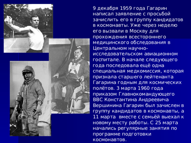 9 декабря 1959 года Гагарин написал заявление с просьбой зачислить его в группу кандидатов в космонавты. Уже через неделю его вызвали в Москву для прохождения всестороннего медицинского обследования в Центральном научно-исследовательском авиационном госпитале. В начале следующего года последовала ещё одна специальная медкомиссия, которая признала старшего лейтенанта Гагарина годным для космических полётов. 3 марта 1960 года приказом Главнокомандующего ВВС Константина Андреевича Вершинина Гагарин был зачислен в группу кандидатов в космонавты, а 11 марта вместе с семьёй выехал к новому месту работы. С 25 марта начались регулярные занятия по программе подготовки космонавтов. 