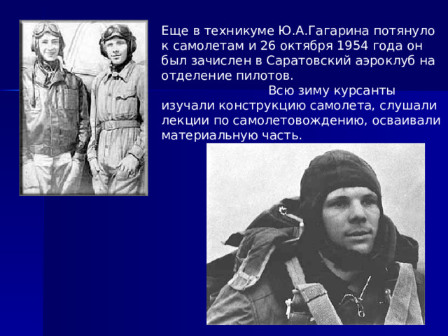Еще в техникуме Ю.А.Гагарина потянуло к самолетам и 26 октября 1954 года он был зачислен в Саратовский аэроклуб на отделение пилотов. Всю зиму курсанты изучали конструкцию самолета, слушали лекции по самолетовождению, осваивали материальную часть. 
