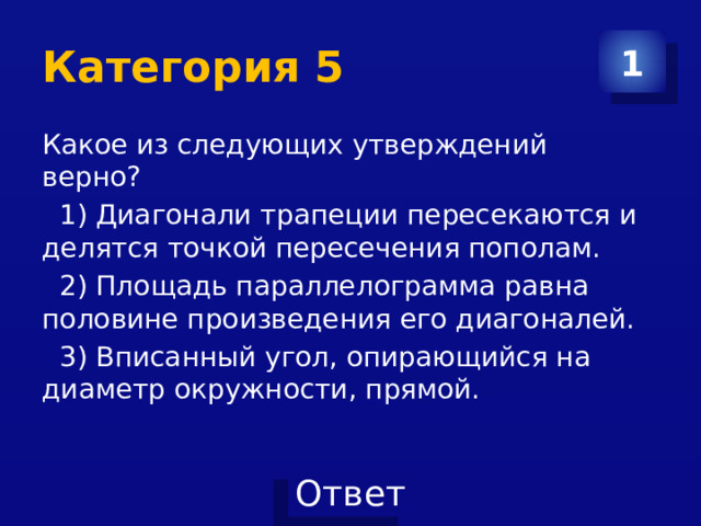 Категория 5 1 Какое из следующих утверждений верно?  1) Диагонали трапеции пересекаются и делятся точкой пересечения пополам.  2) Площадь параллелограмма равна половине произведения его диагоналей.  3) Вписанный угол, опирающийся на диаметр окружности, прямой. 