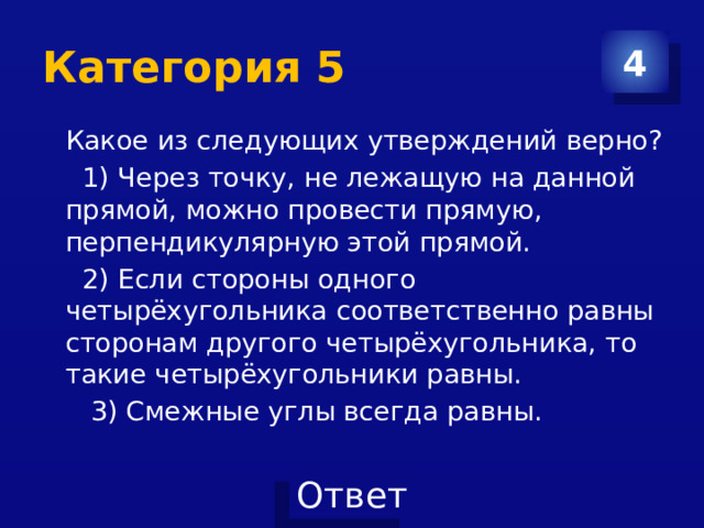 Категория 5 4 Какое из следующих утверждений верно?  1) Через точку, не лежащую на данной прямой, можно провести прямую, перпендикулярную этой прямой.  2) Если стороны одного четырёхугольника соответственно равны сторонам другого четырёхугольника, то такие четырёхугольники равны.  3) Смежные углы всегда равны. 